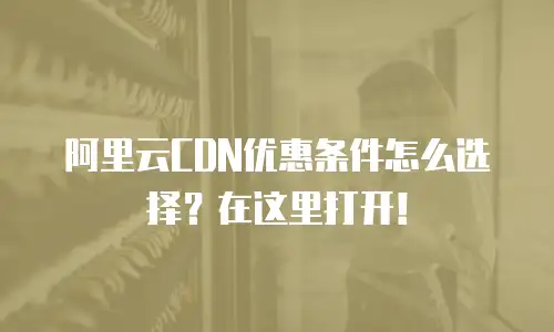 阿里云CDN优惠条件怎么选择？在这里打开！