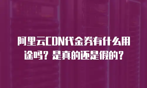 阿里云CDN代金券有什么用途吗？是真的还是假的？