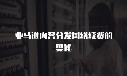 亚马逊内容分发网络续费的奥秘