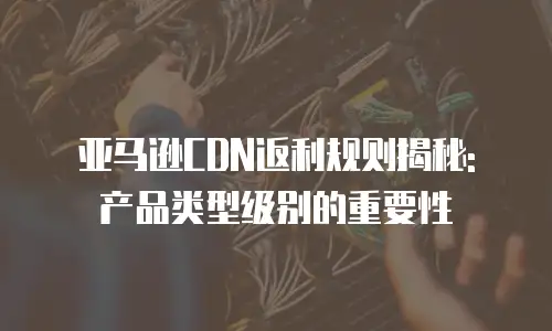 亚马逊CDN返利规则揭秘: 产品类型级别的重要性