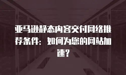 亚马逊静态内容交付网络推荐条件：如何为您的网站加速？