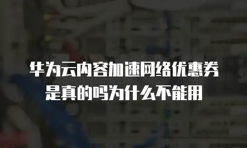 华为云内容加速网络优惠券是真的吗为什么不能用