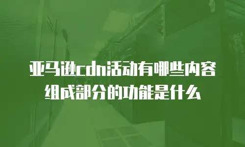 亚马逊cdn活动有哪些内容组成部分的功能是什么