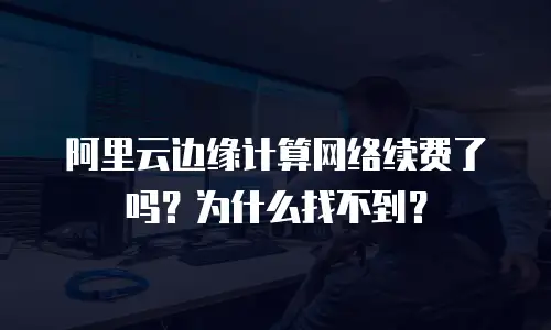 阿里云边缘计算网络续费了吗？为什么找不到？