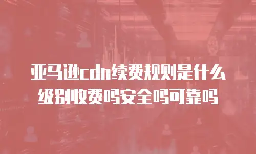 亚马逊cdn续费规则是什么级别收费吗安全吗可靠吗