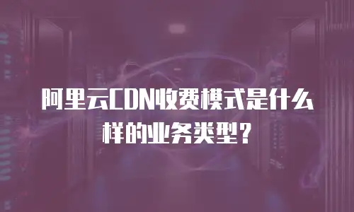 阿里云CDN收费模式是什么样的业务类型？