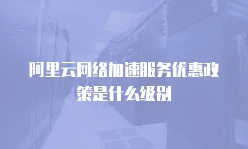 阿里云网络加速服务优惠政策是什么级别