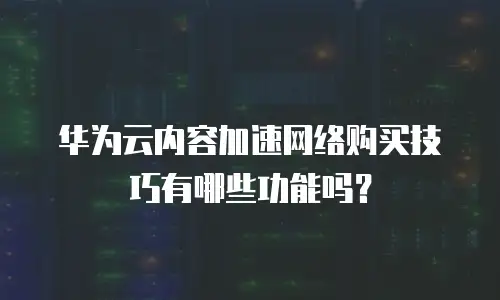 华为云内容加速网络购买技巧有哪些功能吗？