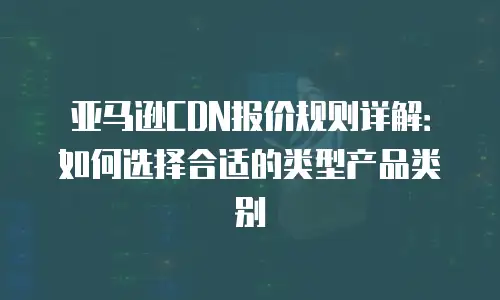 亚马逊CDN报价规则详解：如何选择合适的类型产品类别