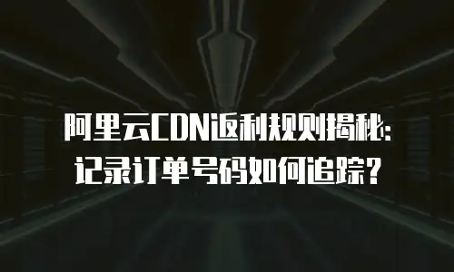 阿里云CDN返利规则揭秘：记录订单号码如何追踪？