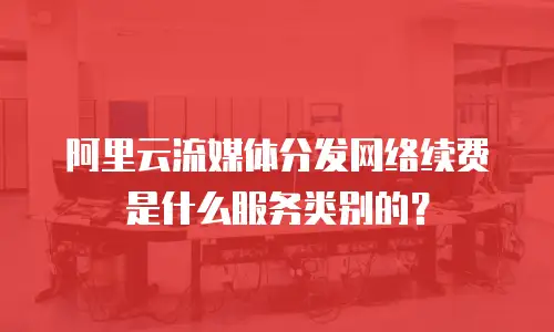 阿里云流媒体分发网络续费是什么服务类别的？