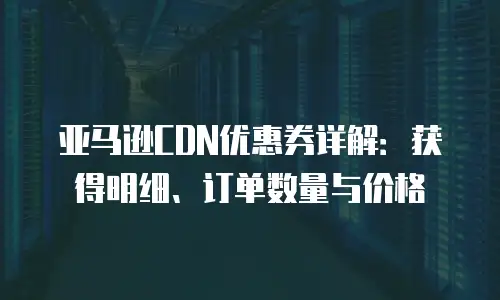 亚马逊CDN优惠券详解：获得明细、订单数量与价格