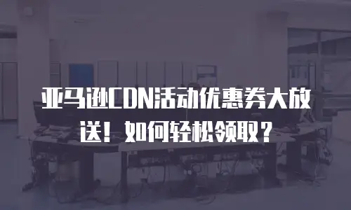 亚马逊CDN活动优惠券大放送！如何轻松领取？