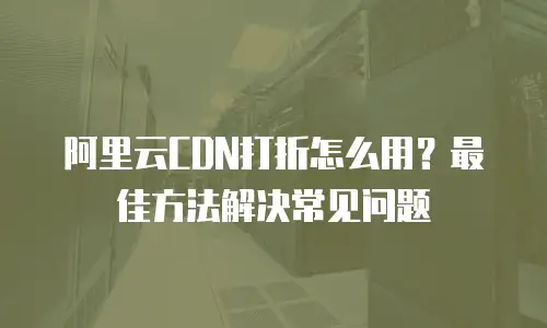 阿里云CDN打折怎么用？最佳方法解决常见问题