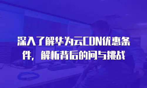 深入了解华为云CDN优惠条件，解析背后的问与挑战