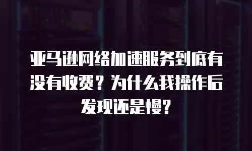 亚马逊网络加速服务到底有没有收费？为什么我操作后发现还是慢？
