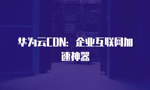 华为云CDN：企业互联网加速神器
