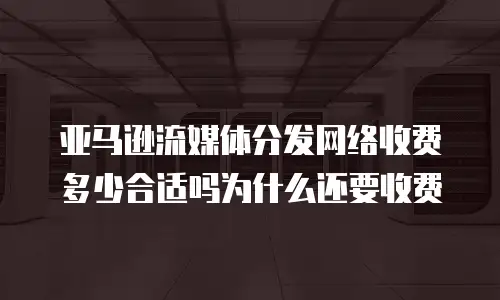 亚马逊流媒体分发网络收费多少合适吗为什么还要收费