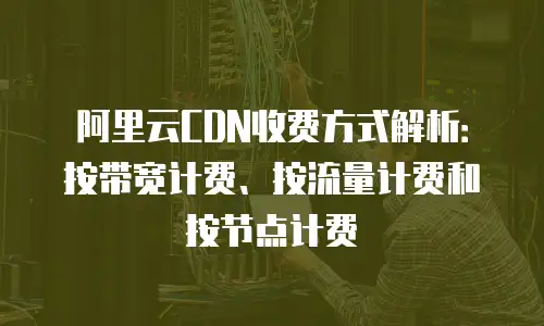 阿里云CDN收费方式解析：按带宽计费、按流量计费和按节点计费