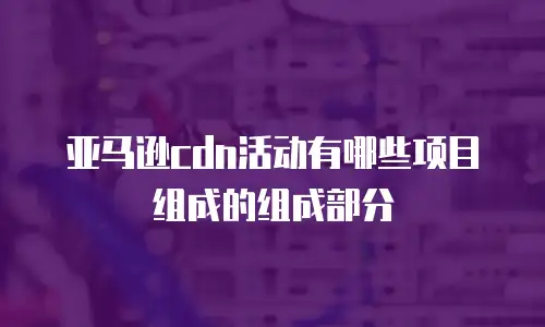 亚马逊cdn活动有哪些项目组成的组成部分