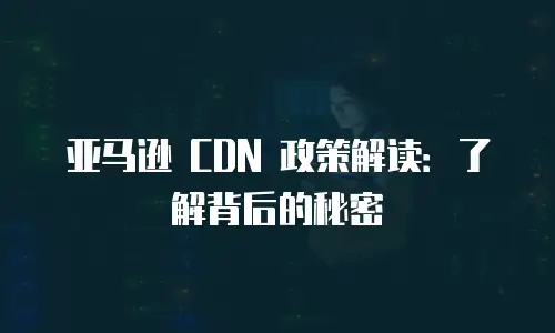 亚马逊 CDN 政策解读：了解背后的秘密