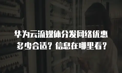 华为云流媒体分发网络优惠多少合适？信息在哪里看？