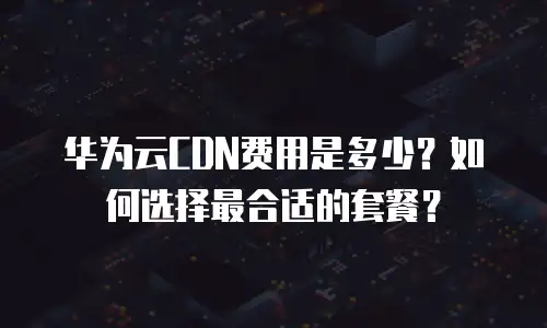 华为云CDN费用是多少？如何选择最合适的套餐？