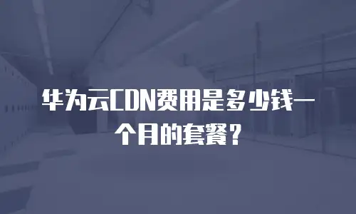 华为云CDN费用是多少钱一个月的套餐？