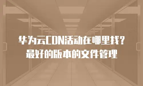 华为云CDN活动在哪里找？最好的版本的文件管理