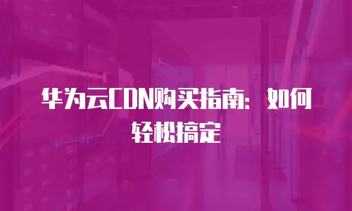 华为云CDN购买指南：如何轻松搞定