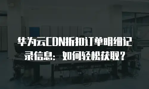 华为云CDN折扣订单明细记录信息：如何轻松获取？