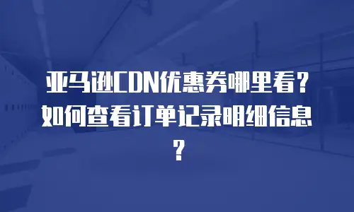 亚马逊CDN优惠券哪里看？如何查看订单记录明细信息？