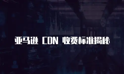 亚马逊 CDN 收费标准揭秘