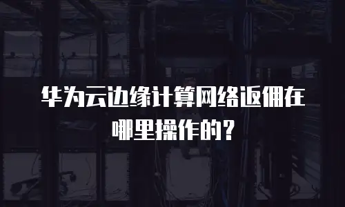 华为云边缘计算网络返佣在哪里操作的？
