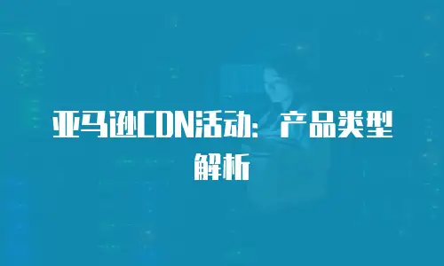 亚马逊CDN活动：产品类型解析