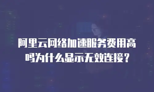 阿里云网络加速服务费用高吗为什么显示无效连接？