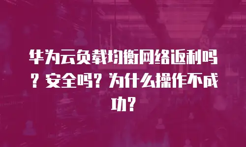 华为云负载均衡网络返利吗？安全吗？为什么操作不成功？