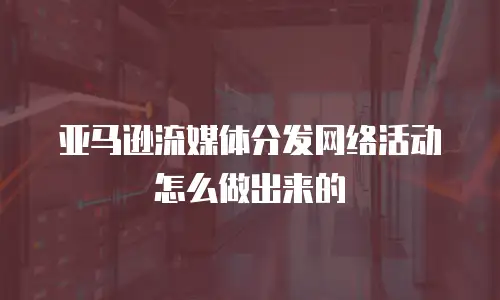 亚马逊流媒体分发网络活动怎么做出来的