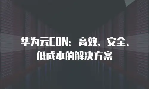 华为云CDN：高效、安全、低成本的解决方案