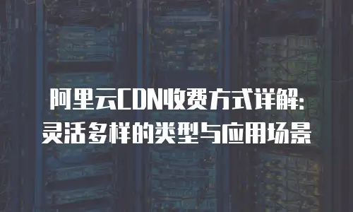 阿里云CDN收费方式详解：灵活多样的类型与应用场景