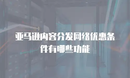 亚马逊内容分发网络优惠条件有哪些功能