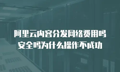 阿里云内容分发网络费用吗安全吗为什么操作不成功