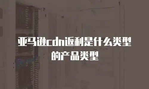 亚马逊cdn返利是什么类型的产品类型