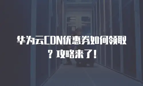 华为云CDN优惠券如何领取？攻略来了！