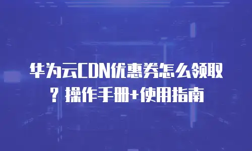 华为云CDN优惠券怎么领取？操作手册+使用指南
