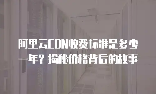 阿里云CDN收费标准是多少一年？揭秘价格背后的故事