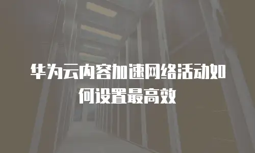 华为云内容加速网络活动如何设置最高效