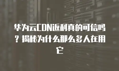 华为云CDN返利真的可信吗？揭秘为什么那么多人在用它