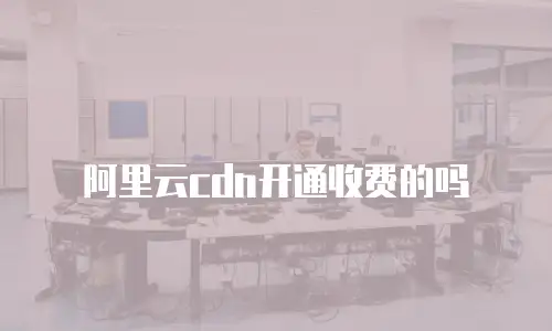 阿里云cdn开通收费的吗