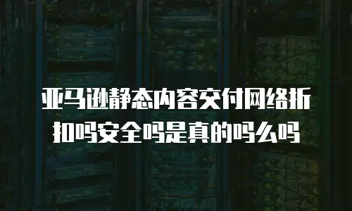 亚马逊静态内容交付网络折扣吗安全吗是真的吗么吗